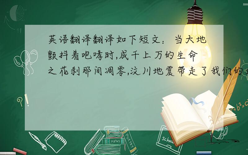 英语翻译翻译如下短文：当大地颤抖着咆哮时,成千上万的生命之花刹那间凋零,汶川地震带走了我们的血肉同胞,吞噬了我们的家园.