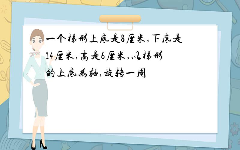 一个梯形上底是8厘米,下底是14厘米,高是6厘米,以梯形的上底为轴,旋转一周