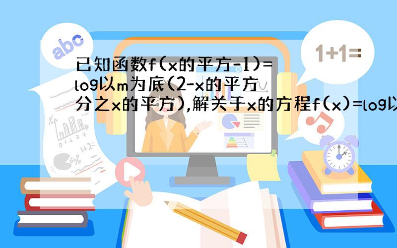 已知函数f(x的平方-1)=log以m为底(2-x的平方分之x的平方),解关于x的方程f(x)=log以m为底x分之1的