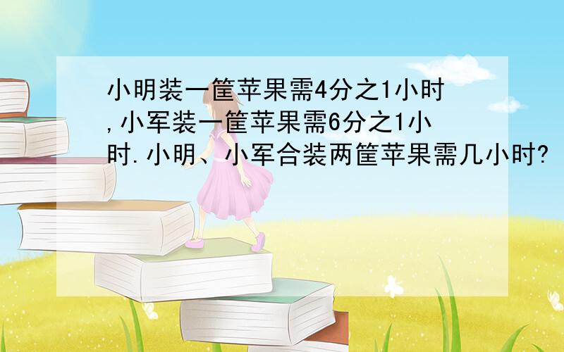 小明装一筐苹果需4分之1小时,小军装一筐苹果需6分之1小时.小明、小军合装两筐苹果需几小时?（能看懂的）