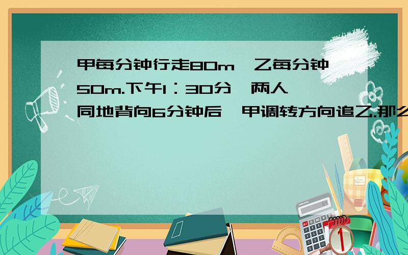 甲每分钟行走80m,乙每分钟50m.下午1：30分,两人同地背向6分钟后,甲调转方向追乙.那么甲几点几分追上乙