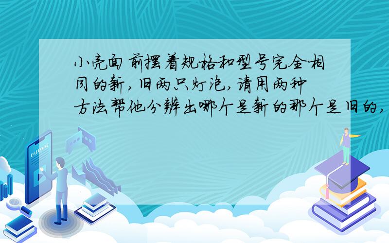 小亮面前摆着规格和型号完全相同的新,旧两只灯泡,请用两种方法帮他分辨出哪个是新的那个是旧的,并说明判