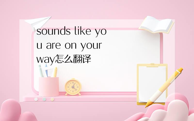 sounds like you are on your way怎么翻译