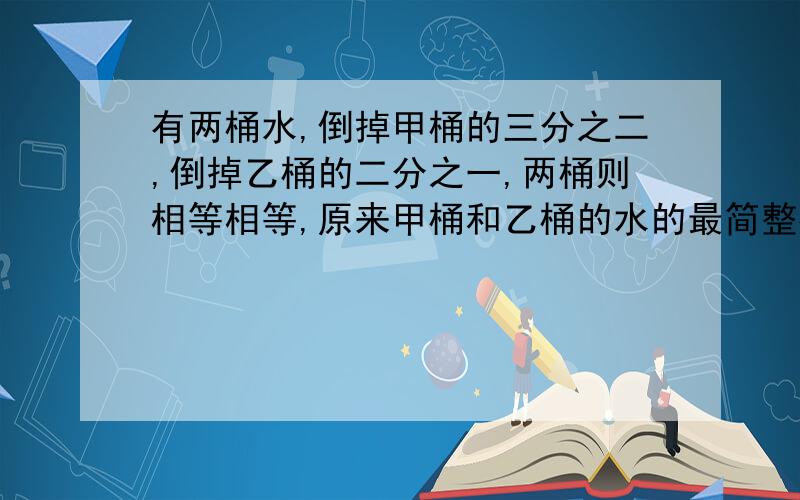 有两桶水,倒掉甲桶的三分之二,倒掉乙桶的二分之一,两桶则相等相等,原来甲桶和乙桶的水的最简整数比是多少?