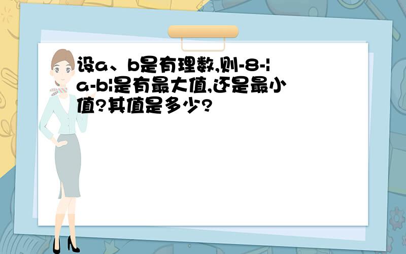 设a、b是有理数,则-8-|a-b|是有最大值,还是最小值?其值是多少?
