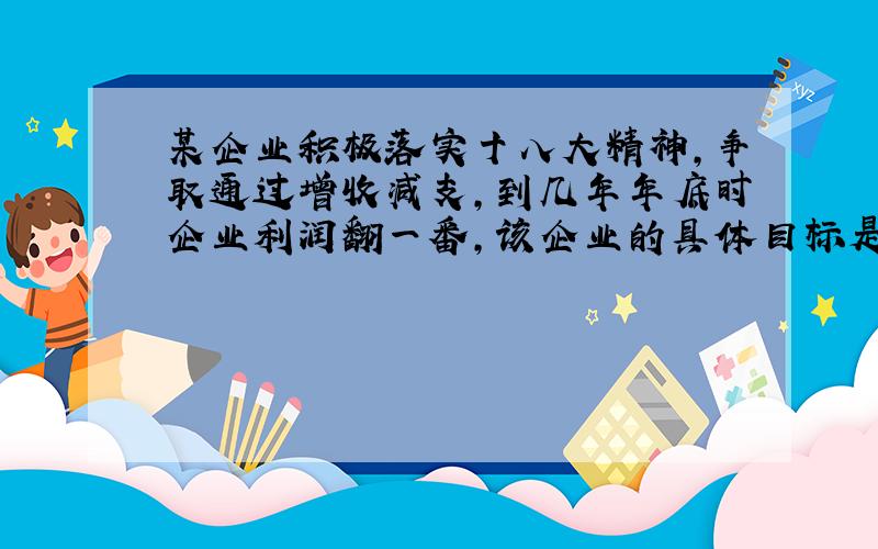 某企业积极落实十八大精神,争取通过增收减支,到几年年底时企业利润翻一番,该企业的具体目标是：保证今年总产值比去年增加20