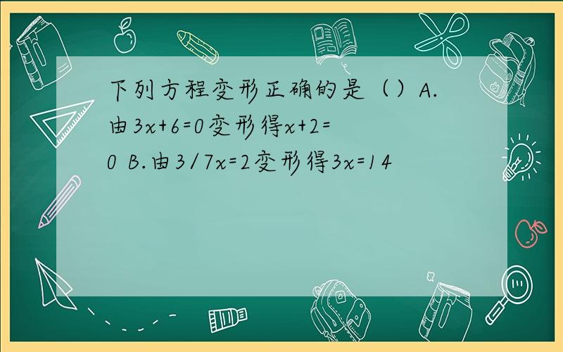 下列方程变形正确的是（）A.由3x+6=0变形得x+2=0 B.由3/7x=2变形得3x=14