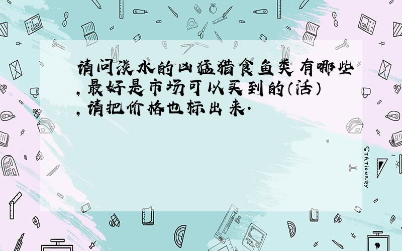 请问淡水的凶猛猎食鱼类有哪些,最好是市场可以买到的（活）,请把价格也标出来.