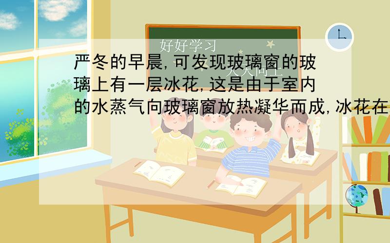 严冬的早晨,可发现玻璃窗的玻璃上有一层冰花,这是由于室内的水蒸气向玻璃窗放热凝华而成,冰花在玻璃的内侧.