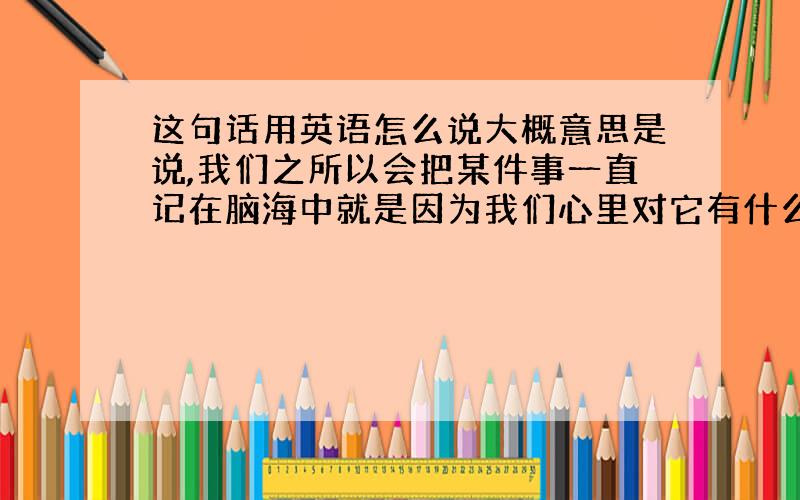 这句话用英语怎么说大概意思是说,我们之所以会把某件事一直记在脑海中就是因为我们心里对它有什么遗憾啊,或者说什么未完成的啊