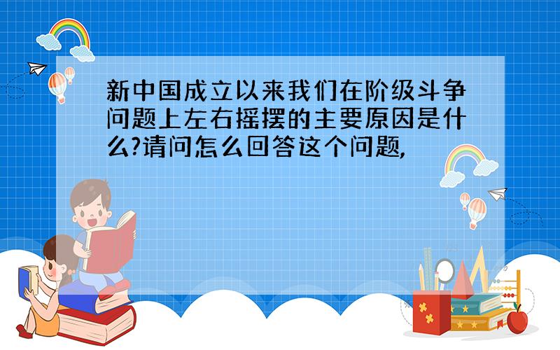 新中国成立以来我们在阶级斗争问题上左右摇摆的主要原因是什么?请问怎么回答这个问题,