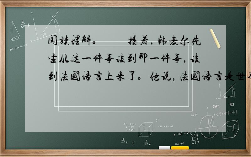 阅读理解。　　接着，韩麦尔先生从这一件事谈到那一件事，谈到法国语言上来了。他说，法国语言是世界上最美的语言——最明白，最