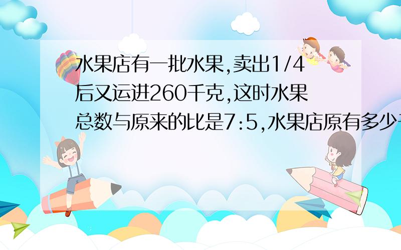 水果店有一批水果,卖出1/4后又运进260千克,这时水果总数与原来的比是7:5,水果店原有多少千克水果?