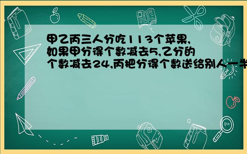 甲乙丙三人分吃113个苹果,如果甲分得个数减去5,乙分的个数减去24,丙把分得个数送给别人一半,三人苹果数就相同,甲原来