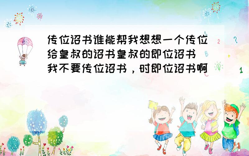 传位诏书谁能帮我想想一个传位给皇叔的诏书皇叔的即位诏书 我不要传位诏书，时即位诏书啊