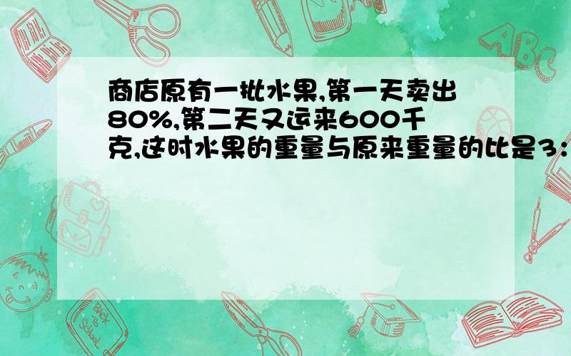 商店原有一批水果,第一天卖出80%,第二天又运来600千克,这时水果的重量与原来重量的比是3：7,商店原有