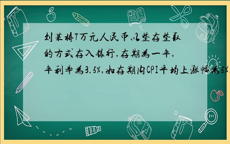 刘某将7万元人民币以整存整取的方式存入银行,存期为一年,年利率为3.5%,如存期内CPI平均上涨幅为5%.在不考虑其他因