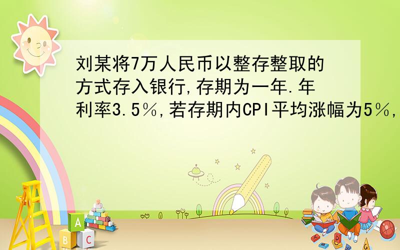 刘某将7万人民币以整存整取的方式存入银行,存期为一年.年利率3.5％,若存期内CPI平均涨幅为5％,在不考虑其他因素的情