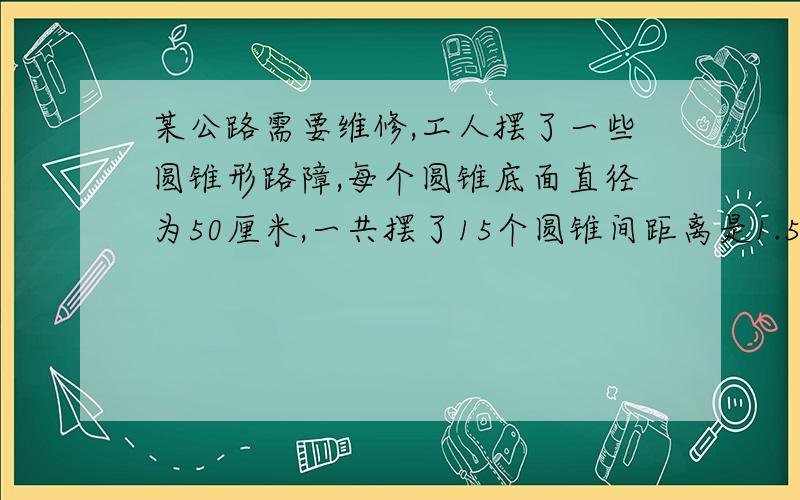 某公路需要维修,工人摆了一些圆锥形路障,每个圆锥底面直径为50厘米,一共摆了15个圆锥间距离是1.5米,从第一个圆锥到最