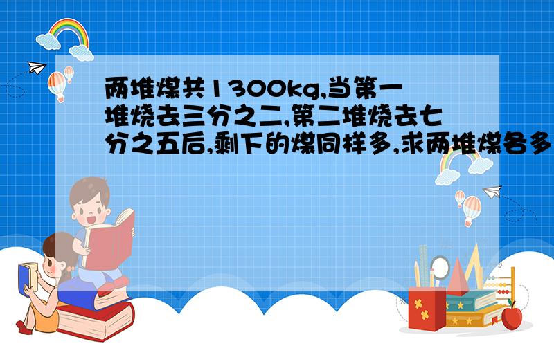 两堆煤共1300kg,当第一堆烧去三分之二,第二堆烧去七分之五后,剩下的煤同样多,求两堆煤各多少千克?