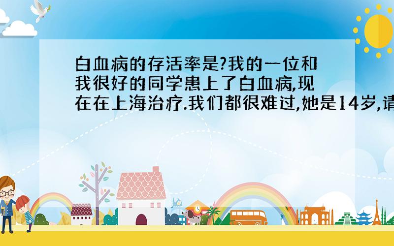 白血病的存活率是?我的一位和我很好的同学患上了白血病,现在在上海治疗.我们都很难过,她是14岁,请问她的大概成活几率是多