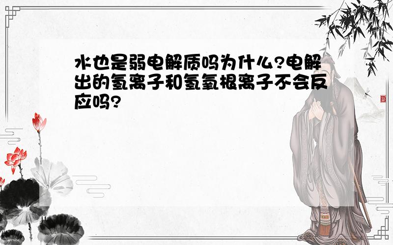 水也是弱电解质吗为什么?电解出的氢离子和氢氧根离子不会反应吗?