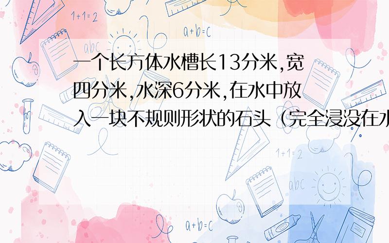 一个长方体水槽长13分米,宽四分米,水深6分米,在水中放入一块不规则形状的石头（完全浸没在水中）.