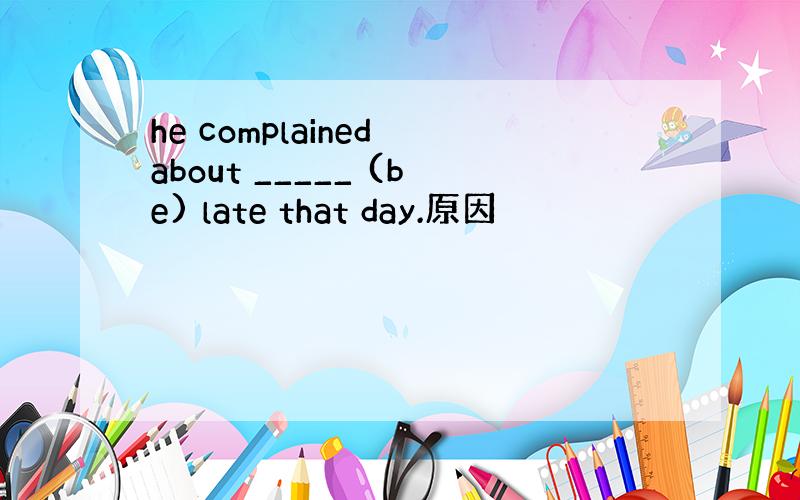 he complained about _____ (be) late that day.原因