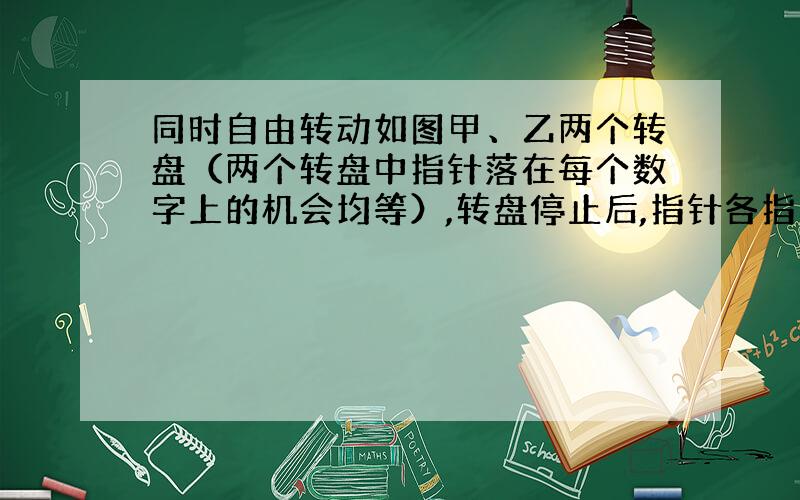 同时自由转动如图甲、乙两个转盘（两个转盘中指针落在每个数字上的机会均等）,转盘停止后,指针各指向