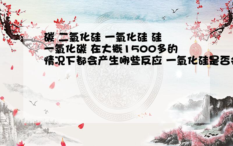 碳 二氧化硅 一氧化硅 硅 一氧化碳 在大概1500多的情况下都会产生哪些反应 一氧化硅是否会和碳进行反应