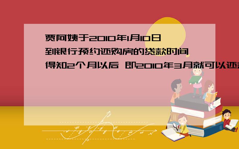 贾阿姨于2010年1月10日到银行预约还购房的贷款时间,得知2个月以后 即2010年3月就可以还款.贾阿姨决定提前支取在