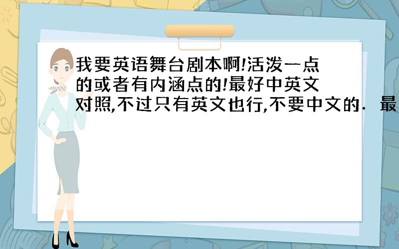 我要英语舞台剧本啊!活泼一点的或者有内涵点的!最好中英文对照,不过只有英文也行,不要中文的．最好12分钟左右,越块越好!