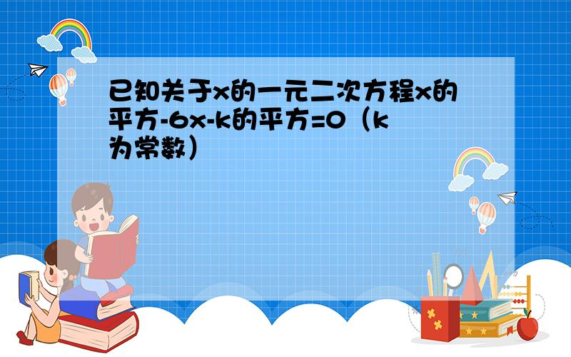 已知关于x的一元二次方程x的平方-6x-k的平方=0（k为常数）