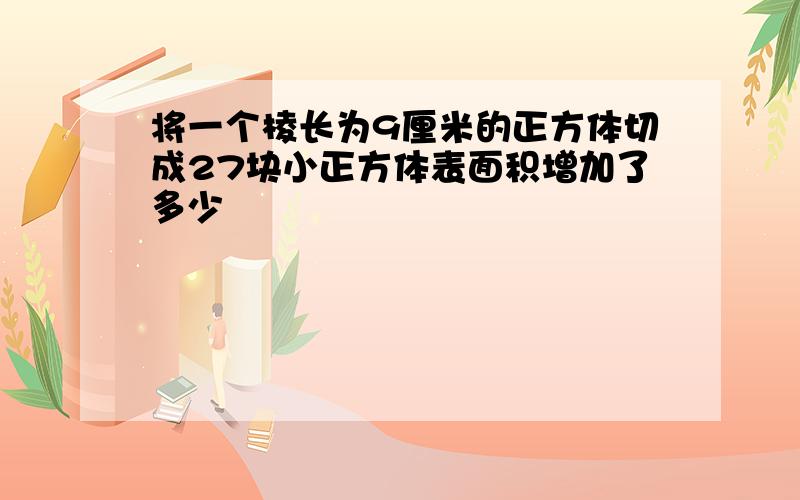 将一个棱长为9厘米的正方体切成27块小正方体表面积增加了多少