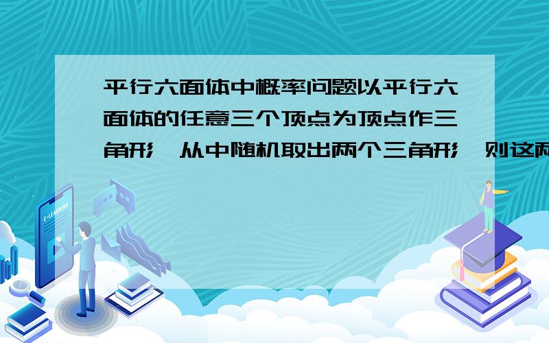 平行六面体中概率问题以平行六面体的任意三个顶点为顶点作三角形,从中随机取出两个三角形,则这两个三角形不共面的概率是多少?