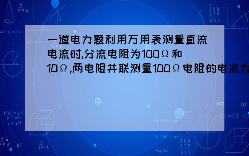 一道电力题利用万用表测量直流电流时,分流电阻为100Ω和10Ω,两电阻并联测量100Ω电阻的电流为2A,则实际电流为(