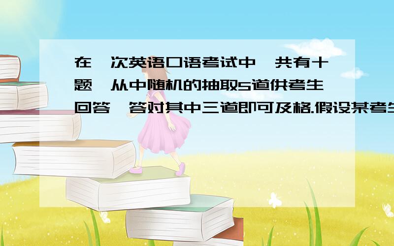 在一次英语口语考试中,共有十题,从中随机的抽取5道供考生回答,答对其中三道即可及格.假设某考生只会答10道中的6道.则学