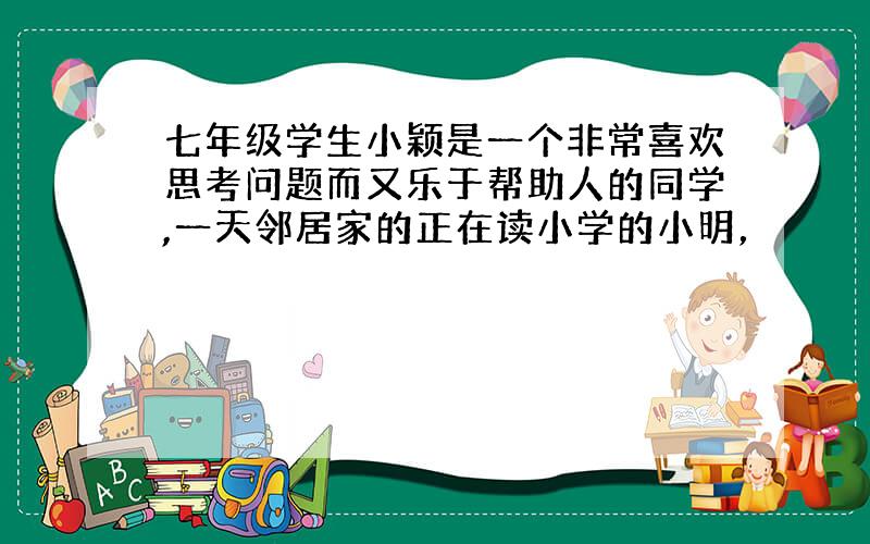 七年级学生小颖是一个非常喜欢思考问题而又乐于帮助人的同学,一天邻居家的正在读小学的小明，