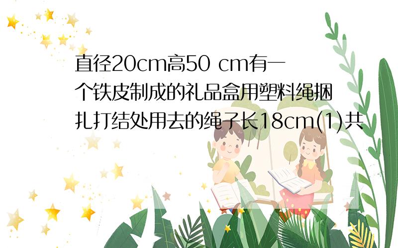 直径20cm高50 cm有一个铁皮制成的礼品盒用塑料绳捆扎打结处用去的绳子长18cm(1)共