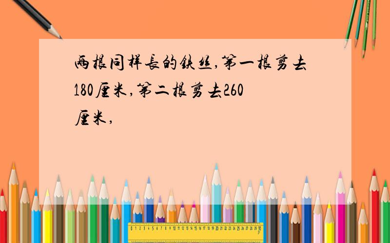 两根同样长的铁丝,第一根剪去180厘米,第二根剪去260厘米,