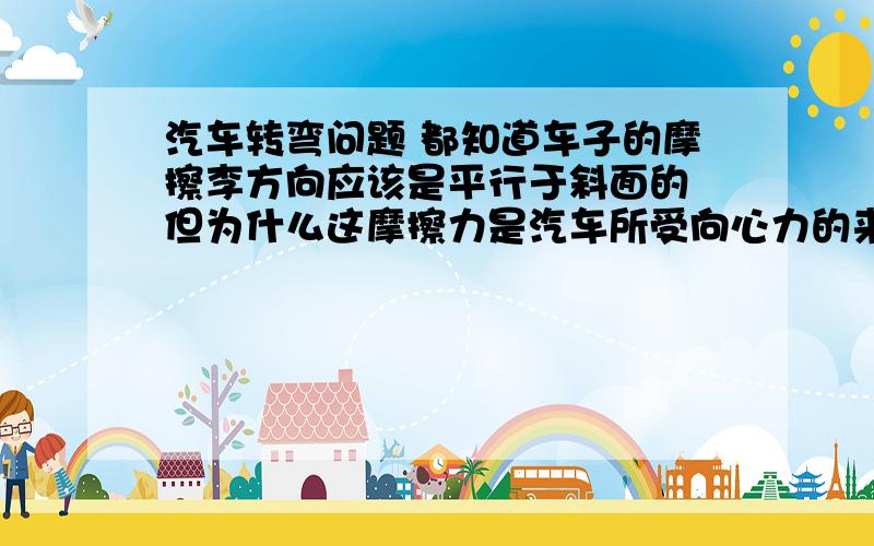 汽车转弯问题 都知道车子的摩擦李方向应该是平行于斜面的 但为什么这摩擦力是汽车所受向心力的来源之一?