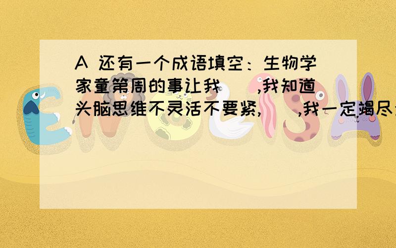 A 还有一个成语填空：生物学家童第周的事让我（）,我知道头脑思维不灵活不要紧,（）,我一定竭尽全力...