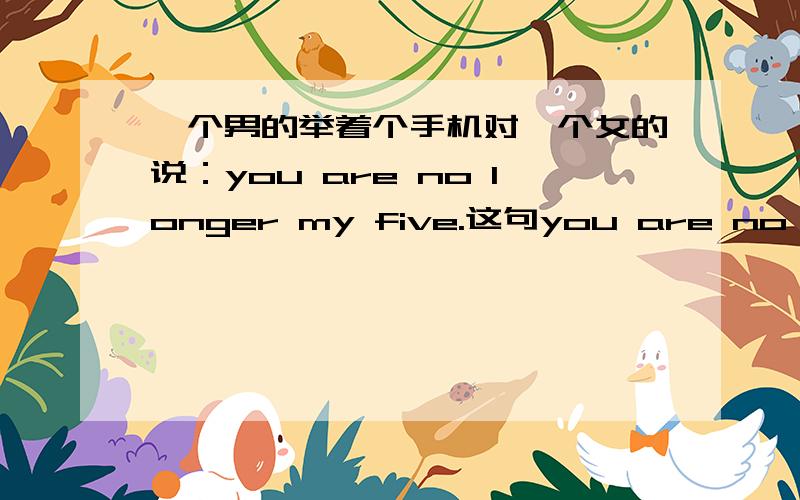 一个男的举着个手机对一个女的说：you are no longer my five.这句you are no longe