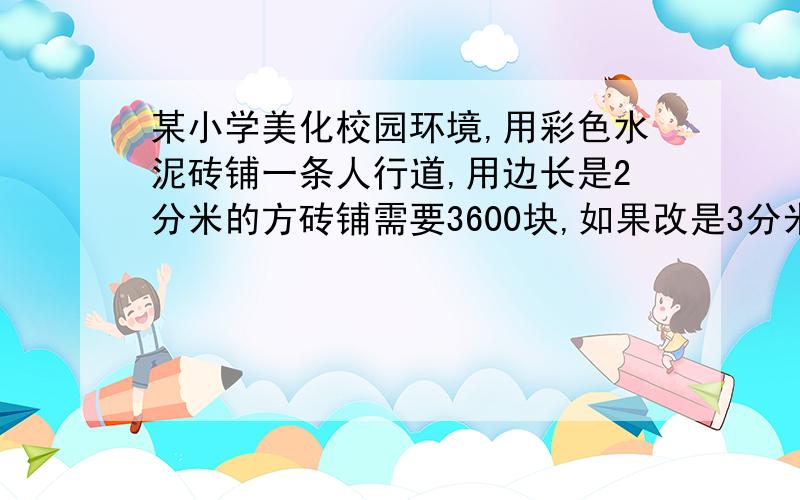 某小学美化校园环境,用彩色水泥砖铺一条人行道,用边长是2分米的方砖铺需要3600块,如果改是3分米的方砖