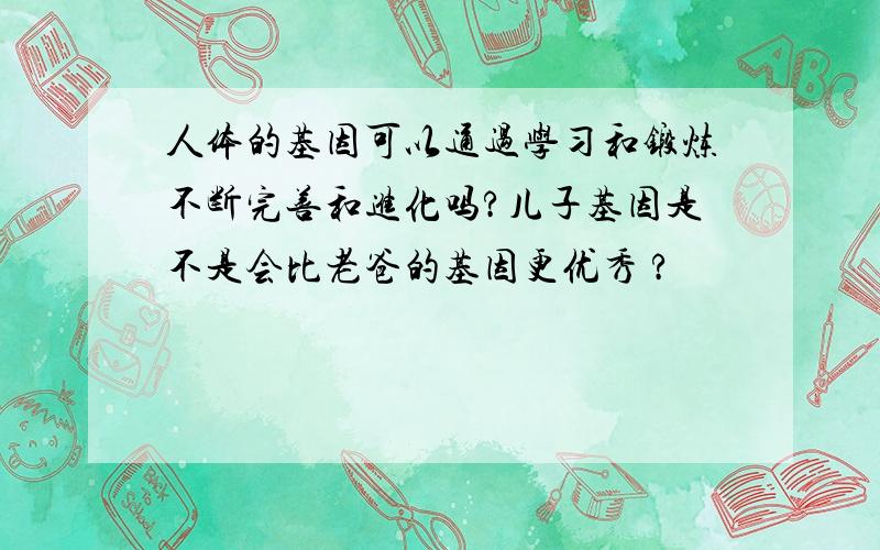 人体的基因可以通过学习和锻炼不断完善和进化吗?儿子基因是不是会比老爸的基因更优秀 ?