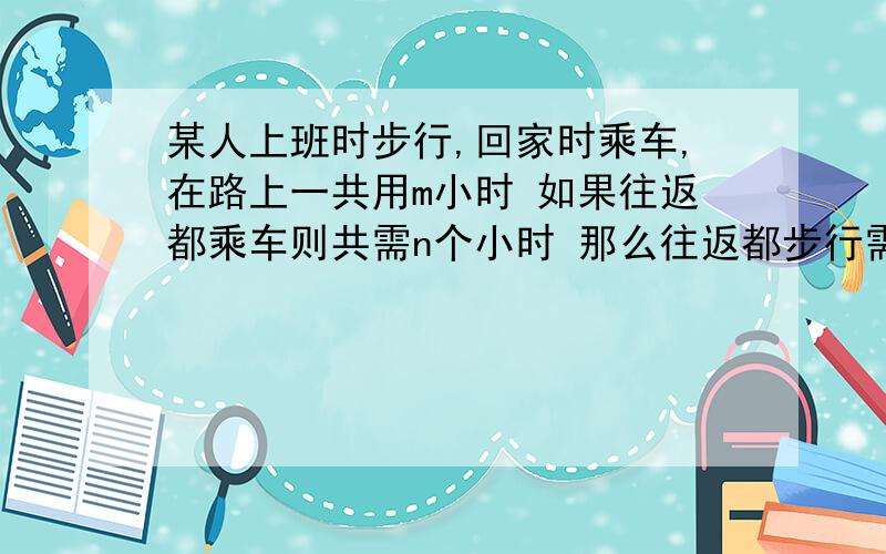 某人上班时步行,回家时乘车,在路上一共用m小时 如果往返都乘车则共需n个小时 那么往返都步行需要多少个小时