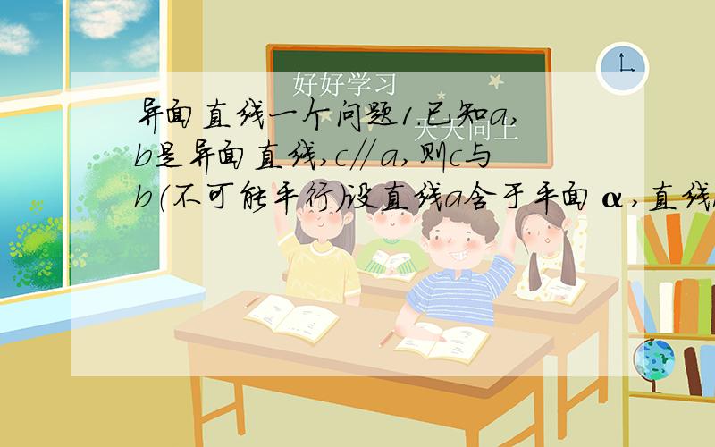 异面直线一个问题1.已知a,b是异面直线,c∥a,则c与b（不可能平行）设直线a含于平面α,直线b含于平面β,则c含于平