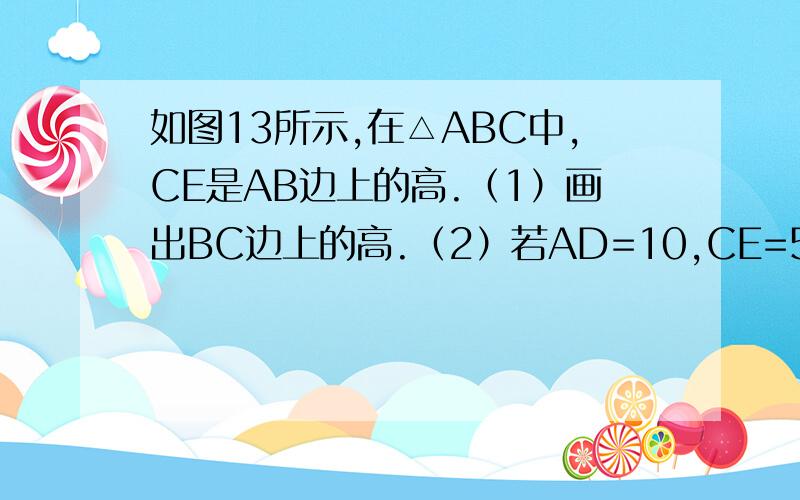 如图13所示,在△ABC中,CE是AB边上的高.（1）画出BC边上的高.（2）若AD=10,CE=5,AB=20.求BC