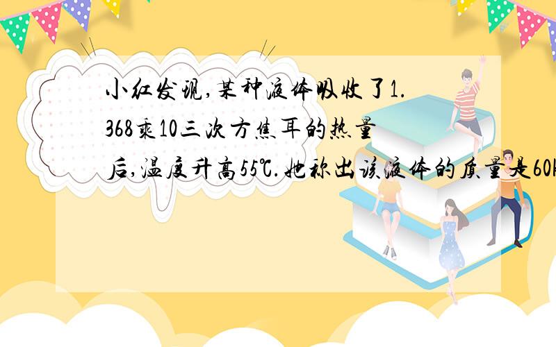 小红发现,某种液体吸收了1.368乘10三次方焦耳的热量后,温度升高55℃.她称出该液体的质量是60kg,