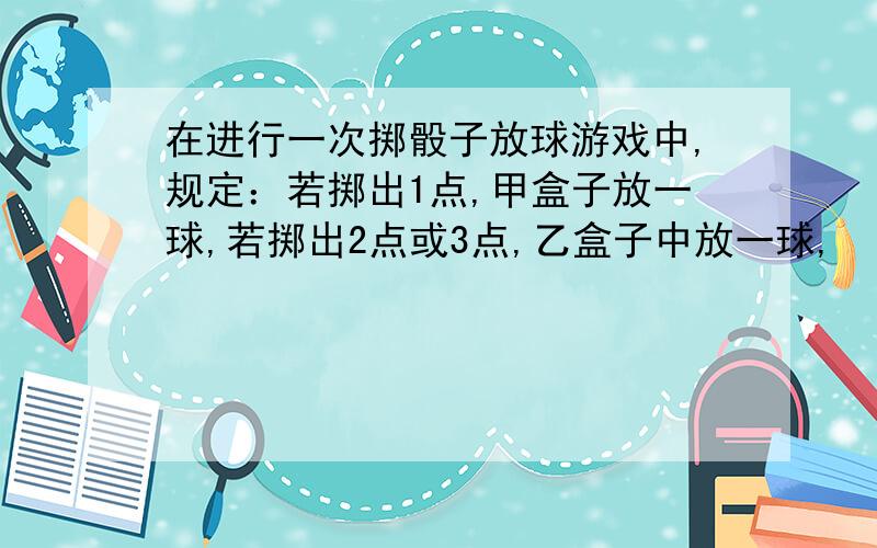 在进行一次掷骰子放球游戏中,规定：若掷出1点,甲盒子放一球,若掷出2点或3点,乙盒子中放一球,